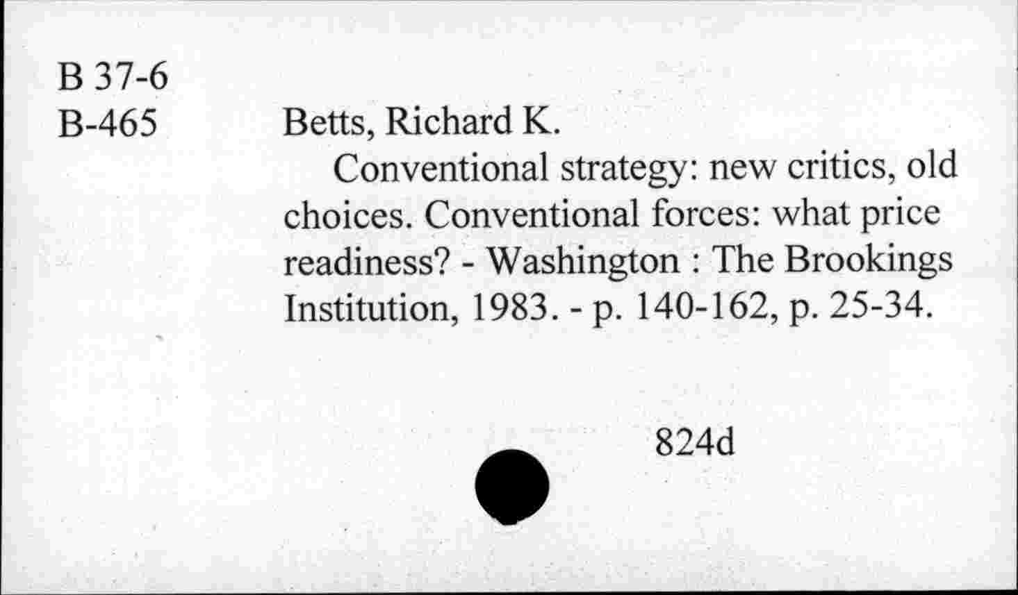 ﻿B37-6
B-465
Betts, Richard K.
Conventional strategy: new critics, old choices. Conventional forces: what price readiness? - Washington : The Brookings Institution, 1983. - p. 140-162, p. 25-34.
824d